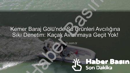 Kemer Baraj Gölü’nde Su Ürünleri Avcılığına Sıkı Denetim: Kaçak Avlanmaya Geçit Yok!