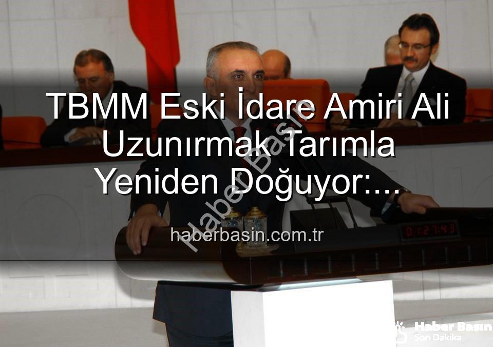 Ali Uzunırmak tarım - TBMM Eski İdare Amiri Ali Uzunırmak Tarımla Yeniden Doğuyor: Siyasetteki Yorgunluğu Toprakla Atıyor